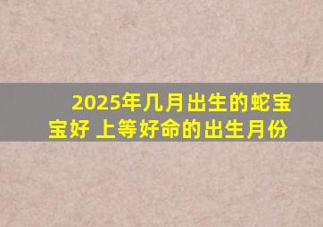 2025年几月出生的蛇宝宝好 上等好命的出生月份